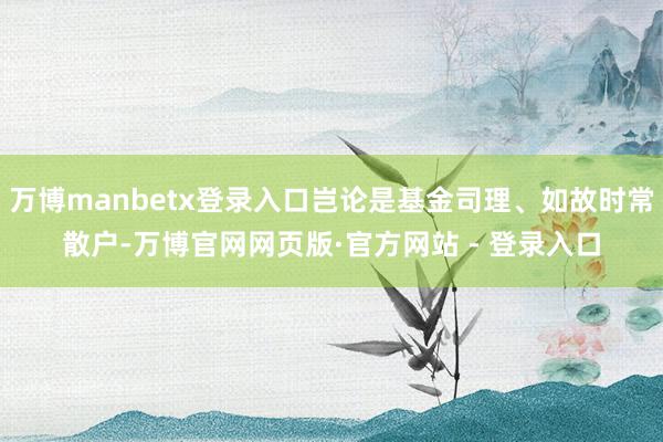 万博manbetx登录入口岂论是基金司理、如故时常散户-万博官网网页版·官方网站 - 登录入口