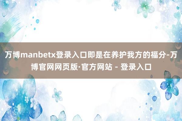 万博manbetx登录入口即是在养护我方的福分-万博官网网页版·官方网站 - 登录入口