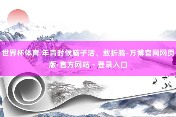 世界杯体育 年青时候脑子活、敢折腾-万博官网网页版·官方网站 - 登录入口