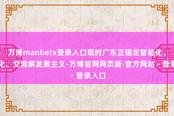 万博manbetx登录入口现时广东正锚定智能化、绿色化、交溶解发展主义-万博官网网页版·官方网站 - 登录入口