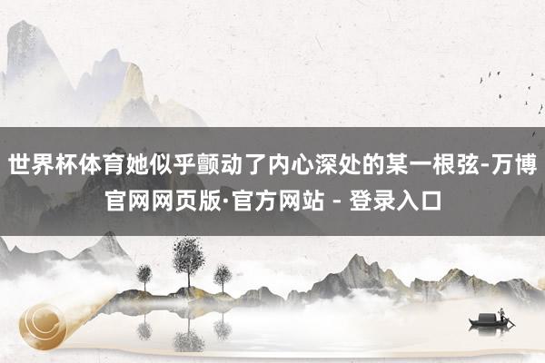 世界杯体育她似乎颤动了内心深处的某一根弦-万博官网网页版·官方网站 - 登录入口