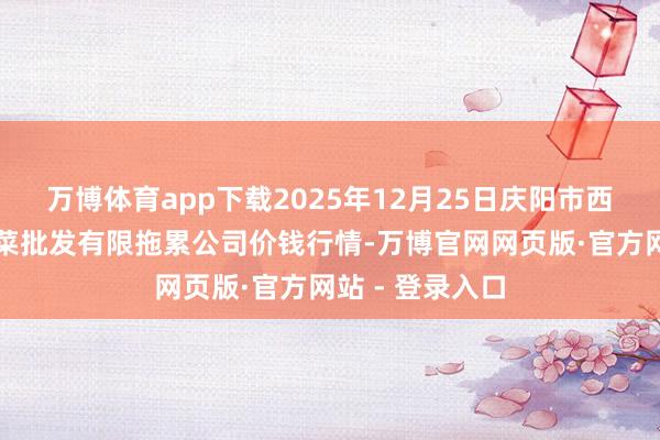 万博体育app下载2025年12月25日庆阳市西峰西郊瓜果蔬菜批发有限拖累公司价钱行情-万博官网网页版·官方网站 - 登录入口