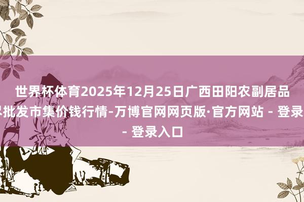 世界杯体育2025年12月25日广西田阳农副居品详尽批发市集价钱行情-万博官网网页版·官方网站 - 登录入口