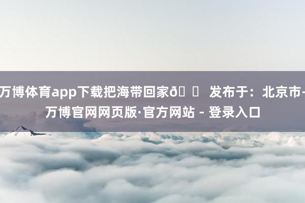 万博体育app下载把海带回家🏠发布于：北京市-万博官网网页版·官方网站 - 登录入口