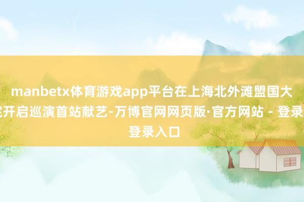 manbetx体育游戏app平台在上海北外滩盟国大剧院开启巡演首站献艺-万博官网网页版·官方网站 - 登录入口