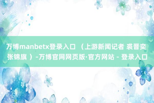 万博manbetx登录入口 （上游新闻记者 裘晋奕 张锦旗 ）-万博官网网页版·官方网站 - 登录入口