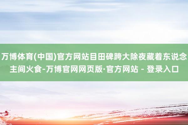 万博体育(中国)官方网站目田碑跨大除夜藏着东说念主间火食-万博官网网页版·官方网站 - 登录入口