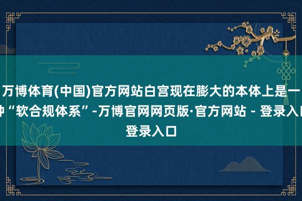 万博体育(中国)官方网站白宫现在膨大的本体上是一种“软合规体系”-万博官网网页版·官方网站 - 登录入口
