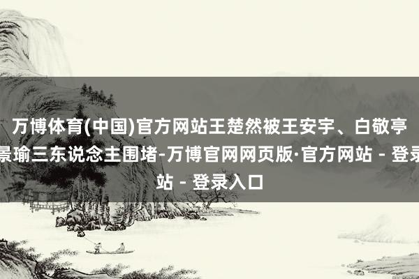 万博体育(中国)官方网站王楚然被王安宇、白敬亭、黄景瑜三东说念主围堵-万博官网网页版·官方网站 - 登录入口