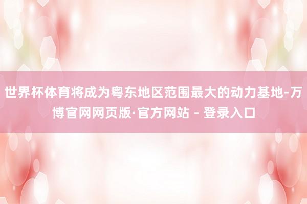世界杯体育将成为粤东地区范围最大的动力基地-万博官网网页版·官方网站 - 登录入口