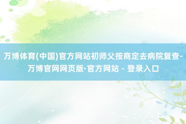万博体育(中国)官方网站初师父按商定去病院复查-万博官网网页版·官方网站 - 登录入口