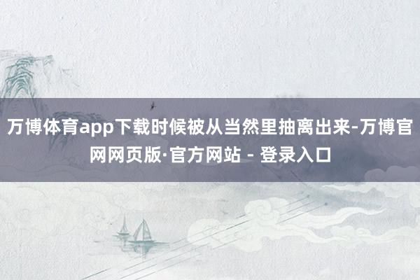 万博体育app下载时候被从当然里抽离出来-万博官网网页版·官方网站 - 登录入口