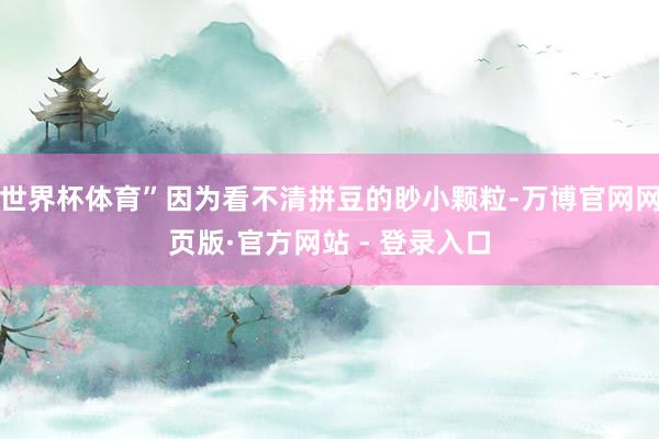 世界杯体育”因为看不清拼豆的眇小颗粒-万博官网网页版·官方网站 - 登录入口