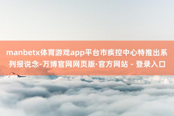 manbetx体育游戏app平台市疾控中心特推出系列报说念-万博官网网页版·官方网站 - 登录入口