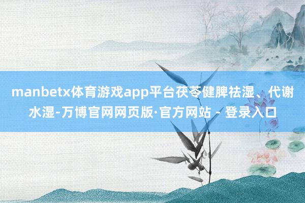 manbetx体育游戏app平台茯苓健脾祛湿、代谢水湿-万博官网网页版·官方网站 - 登录入口