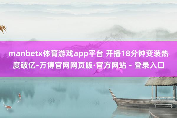 manbetx体育游戏app平台 开播18分钟变装热度破亿-万博官网网页版·官方网站 - 登录入口