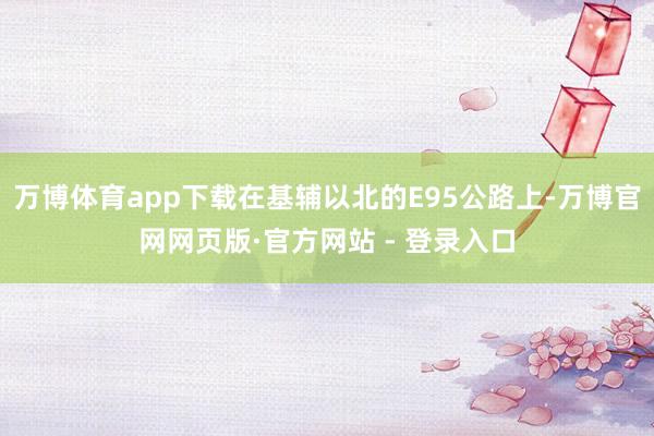 万博体育app下载在基辅以北的E95公路上-万博官网网页版·官方网站 - 登录入口