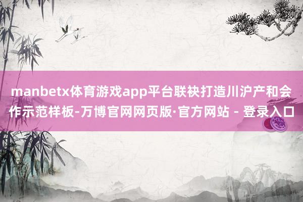 manbetx体育游戏app平台联袂打造川沪产和会作示范样板-万博官网网页版·官方网站 - 登录入口