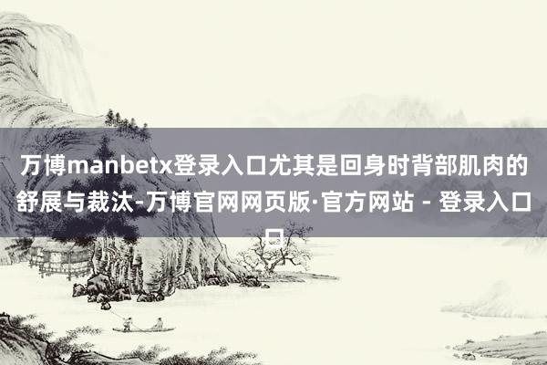 万博manbetx登录入口尤其是回身时背部肌肉的舒展与裁汰-万博官网网页版·官方网站 - 登录入口