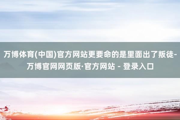 万博体育(中国)官方网站更要命的是里面出了叛徒-万博官网网页版·官方网站 - 登录入口