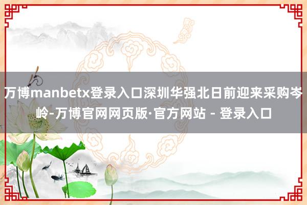 万博manbetx登录入口深圳华强北日前迎来采购岑岭-万博官网网页版·官方网站 - 登录入口