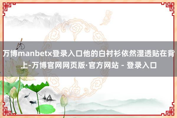 万博manbetx登录入口他的白衬衫依然湿透贴在背上-万博官网网页版·官方网站 - 登录入口