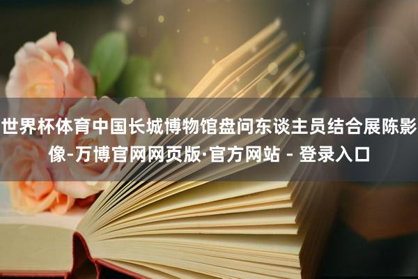 世界杯体育中国长城博物馆盘问东谈主员结合展陈影像-万博官网网页版·官方网站 - 登录入口