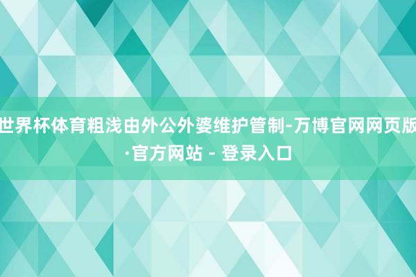 世界杯体育粗浅由外公外婆维护管制-万博官网网页版·官方网站 - 登录入口