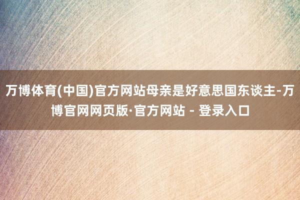 万博体育(中国)官方网站母亲是好意思国东谈主-万博官网网页版·官方网站 - 登录入口