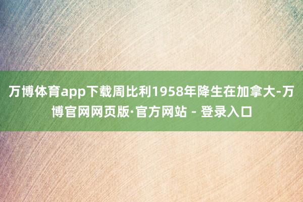 万博体育app下载周比利1958年降生在加拿大-万博官网网页版·官方网站 - 登录入口
