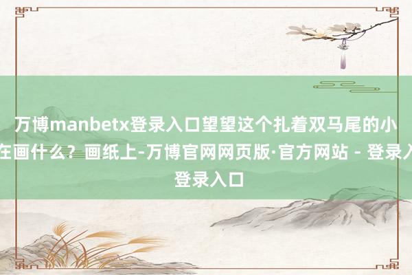 万博manbetx登录入口望望这个扎着双马尾的小孩在画什么？画纸上-万博官网网页版·官方网站 - 登录入口